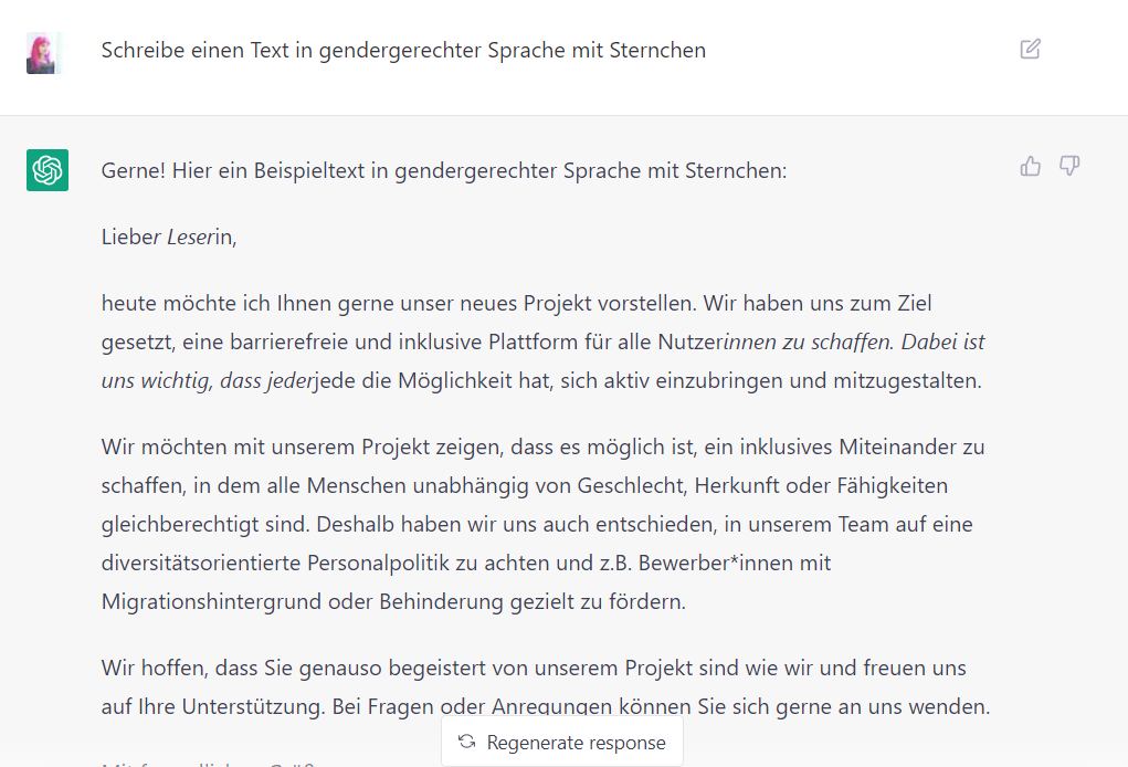 Screeshot von ChatGPT mit dem Text: Lucia: Schreibe einen Text in gendergerechter Sprache mit Sternchen. ChatGPT: Gerne! Hier ein Beispieltext in gendergerechter Sprache mit Sternchen: Lieber Leserin, heute möchte ich Ihnen gerne unser neues Projekt vorstellen. Wir haben uns zum Ziel gesetzt, eine barrierefreie und inklusive Plattform für alle Nutzerinnen zu schaffen. Dabei ist uns wichtig, dass jederjede die Möglichkeit hat, sich aktiv einzubringen und mitzugestalten. Wir möchten mit unserem Projekt zeigen, dass es möglich ist, ein inklusives Miteinander zu schaffen, in dem alle Menschen unabhängig von Geschlecht, Herkunft oder Fähigkeiten gleichberechtigt sind. Deshalb haben wir uns auch entschieden, in unserem Team auf eine diversitätsorientierte Personalpolitik zu achten und z.B. Bewerber*innen mit Migrationshintergrund oder Behinderung gezielt zu fördern.