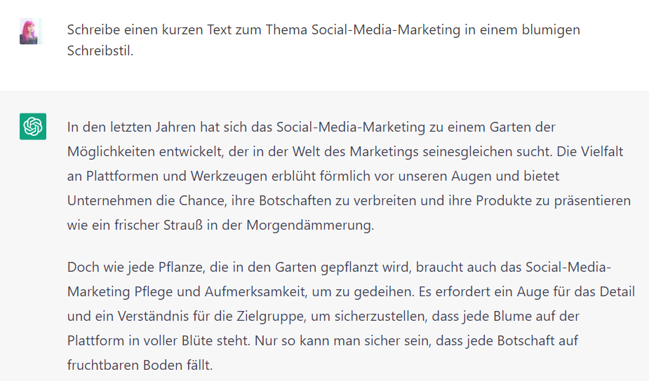 Screeshot von ChatGPT mit dem Text: Lucia: Schreibe einen kurzen Text zum Thema Social-Media-Marketing in einem blumigen Schreibstil. ChatGPT: In den letzten Jahren hat sich das Social-Media-Marketing zu einem Garten der Möglichkeiten entwickelt, der in der Welt des Marketings seinesgleichen sucht. Die Vielfalt an Plattformen und Werkzeugen erblüht förmlich vor unseren Augen und bietet Unternehmen die Chance, ihre Botschaften zu verbreiten und ihre Produkte zu präsentieren wie ein frischer Strauß in der Morgendämmerung. Doch wie jede Pflanze, die in den Garten gepflanzt wird, braucht auch das Social-Media-Marketing Pflege und Aufmerksamkeit, um zu gedeihen. Es erfordert ein Auge für das Detail und ein Verständnis für die Zielgruppe, um sicherzustellen, dass jede Blume auf der Plattform in voller Blüte steht. Nur so kann man sicher sein, dass jede Botschaft auf fruchtbaren Boden fällt.