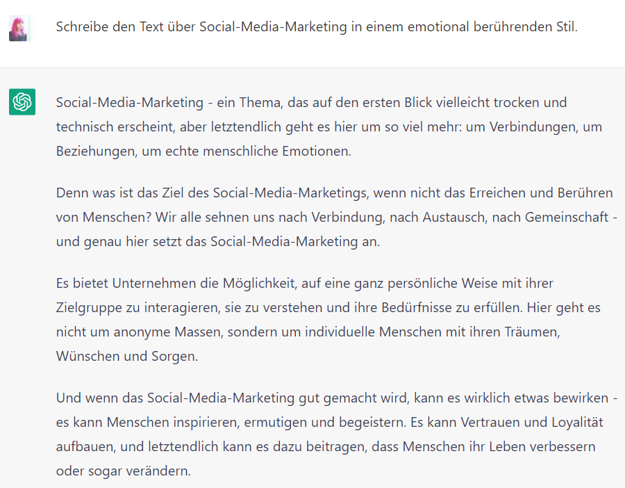 Screenshot von ChatGPT mit folgendem Text: Lucia: Schreibe den Text über Social-Media-Marketing in einem emotional berührenden Stil. Chat GPT: Social-Media-Marketing - ein Thema, das auf den ersten Blick vielleicht trocken und technisch erscheint, aber letztendlich geht es hier um so viel mehr: um Verbindungen, um Beziehungen, um echte menschliche Emotionen. Denn was ist das Ziel des Social-Media-Marketings, wenn nicht das Erreichen und Berühren von Menschen? Wir alle sehnen uns nach Verbindung, nach Austausch, nach Gemeinschaft - und genau hier setzt das Social-Media-Marketing an. Es bietet Unternehmen die Möglichkeit, auf eine ganz persönliche Weise mit ihrer Zielgruppe zu interagieren, sie zu verstehen und ihre Bedürfnisse zu erfüllen. Hier geht es nicht um anonyme Massen, sondern um individuelle Menschen mit ihren Träumen, Wünschen und Sorgen. Und wenn das Social-Media-Marketing gut gemacht wird, kann es wirklich etwas bewirken - es kann Menschen inspirieren, ermutigen und begeistern. Es kann Vertrauen und Loyalität aufbauen, und letztendlich kann es dazu beitragen, dass Menschen ihr Leben verbessern oder sogar verändern.