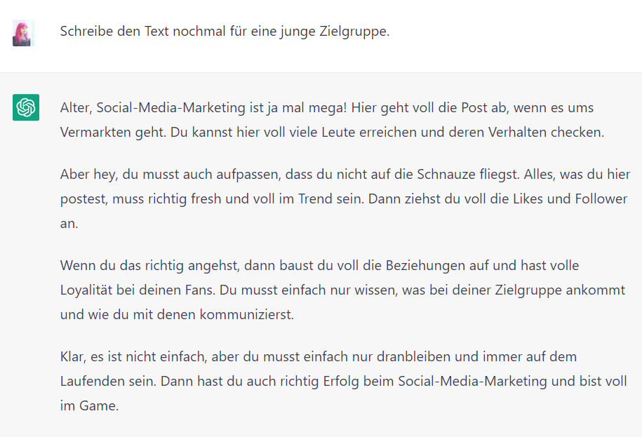 Screenshot von ChatGPT mit dem Text: Lucia: clara.rocktaeschel@web.de Schreibe den Text nochmal für eine junge Zielgruppe. ChatGPT: Alter, Social-Media-Marketing ist ja mal mega! Hier geht voll die Post ab, wenn es ums Vermarkten geht. Du kannst hier voll viele Leute erreichen und deren Verhalten checken. Aber hey, du musst auch aufpassen, dass du nicht auf die Schnauze fliegst. Alles, was du hier postest, muss richtig fresh und voll im Trend sein. Dann ziehst du voll die Likes und Follower an. Wenn du das richtig angehst, dann baust du voll die Beziehungen auf und hast volle Loyalität bei deinen Fans. Du musst einfach nur wissen, was bei deiner Zielgruppe ankommt und wie du mit denen kommunizierst. Klar, es ist nicht einfach, aber du musst einfach nur dranbleiben und immer auf dem Laufenden sein. Dann hast du auch richtig Erfolg beim Social-Media-Marketing und bist voll im Game.