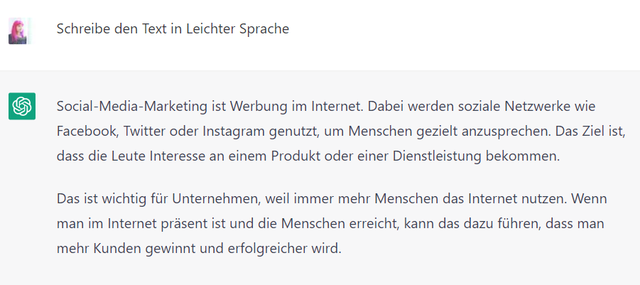 Screenshot von ChatGPT mit dem Text: Lucia: Schreibe den Text in Leichter Sprache. ChatGPT: Social-Media-Marketing ist Werbung im Internet. Dabei werden soziale Netzwerke wie Facebook, Twitter oder Instagram genutzt, um Menschen gezielt anzusprechen. Das Ziel ist, dass die Leute Interesse an einem Produkt oder einer Dienstleistung bekommen. Das ist wichtig für Unternehmen, weil immer mehr Menschen das Internet nutzen. Wenn man im Internet präsent ist und die Menschen erreicht, kann das dazu führen, dass man mehr Kunden gewinnt und erfolgreicher wird.